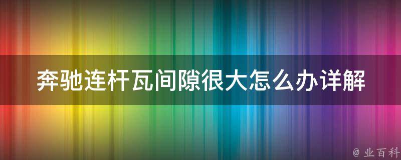 奔驰连杆瓦间隙很大怎么办_详解奔驰连杆瓦间隙调整方法及注意事项