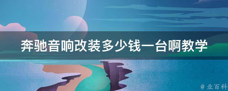 奔驰音响改装多少钱一台啊教学(详解奔驰音响改装价格、步骤和注意事项)