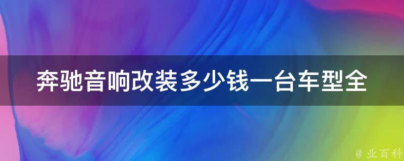 奔驰音响改装多少钱一台车型_全面解析奔驰车型音响升级费用及方案