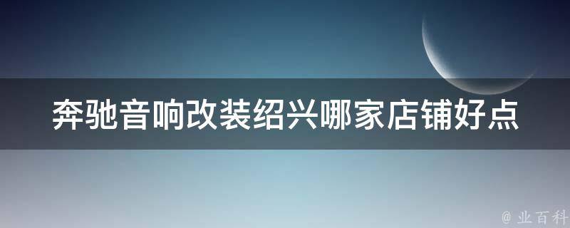 奔驰音响改装(绍兴哪家店铺好点？百度地图推荐)