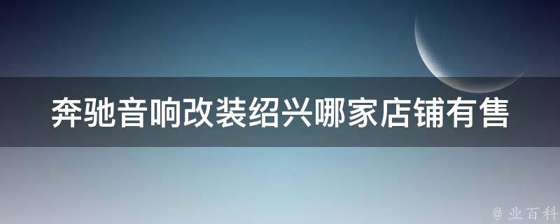 奔驰音响改装_绍兴哪家店铺有售？百度下拉框**、安装、效果