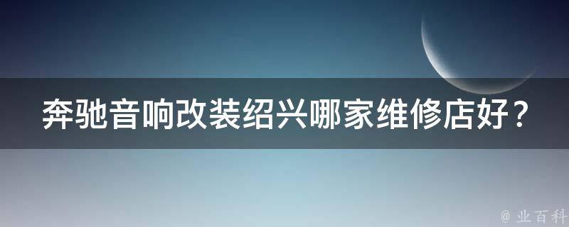 奔驰音响改装绍兴哪家维修店好？_专业改装团队帮你打造完美音效