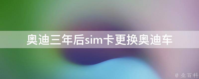 奥迪三年后sim卡更换(奥迪车载导航系统如何更换sim卡)