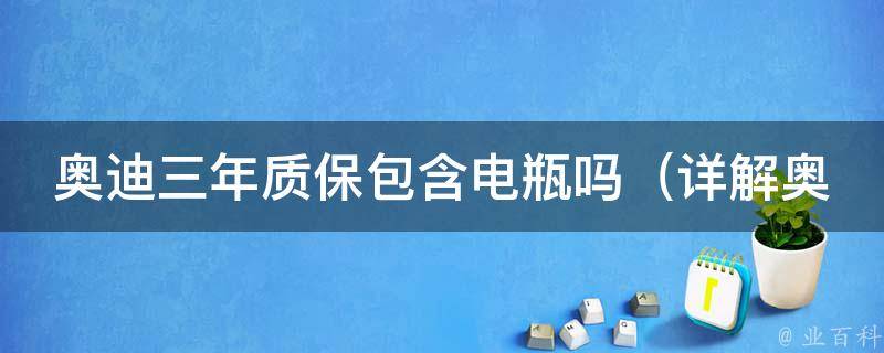 奥迪三年质保包含电瓶吗（详解奥迪三年质保涵盖范围及常见问题解答）