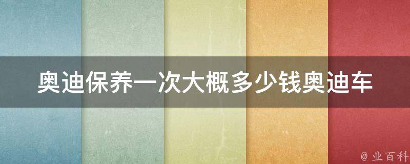 奥迪保养一次大概多少钱(奥迪车型、维修费用、保养项目详解)