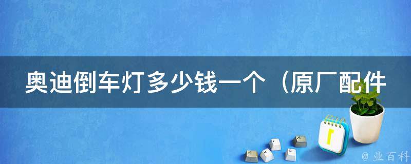 奥迪倒车灯多少钱一个_原厂配件**、安装费用、适用车型一览