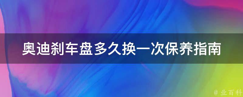 奥迪刹车盘多久换一次(保养指南+常见问题解答)