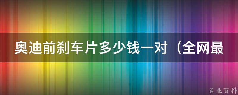 奥迪前刹车片多少钱一对_全网最全**查询及更换攻略