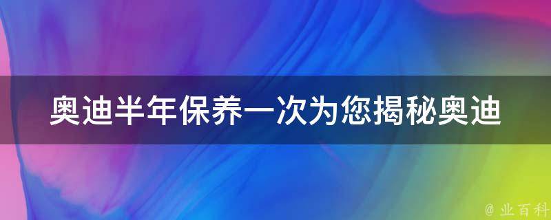 奥迪半年保养一次_为您揭秘奥迪半年保养的必要性和注意事项