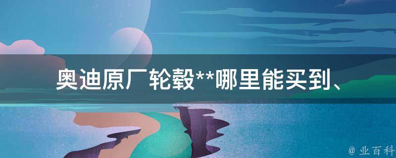 奥迪原厂轮毂**_哪里能买到、如何选择、维护保养等详解