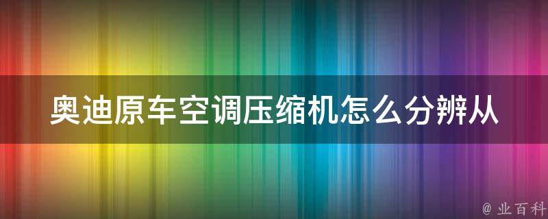 奥迪原车空调压缩机怎么分辨_从外观、型号、品牌等多个方面教你正确识别