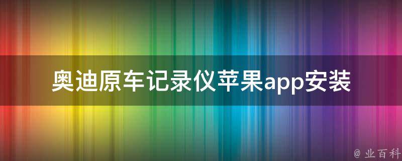 奥迪原车记录仪苹果app_安装指南及使用技巧