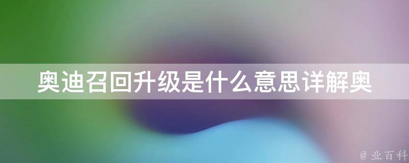 奥迪召回升级是什么意思_详解奥迪召回升级的原因、范围和处理方法