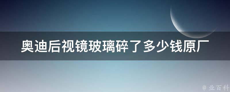 奥迪后视镜玻璃碎了多少钱_原厂**、维修费用及更换方法