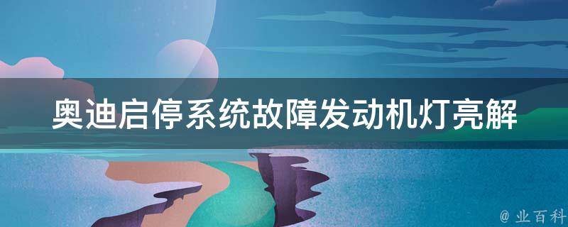 奥迪启停系统故障发动机灯亮_解决方法大全，包括检查电池、更换传感器等。