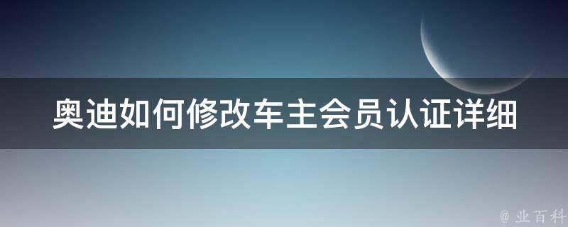 奥迪如何修改车主会员认证_详细步骤+常见问题解答