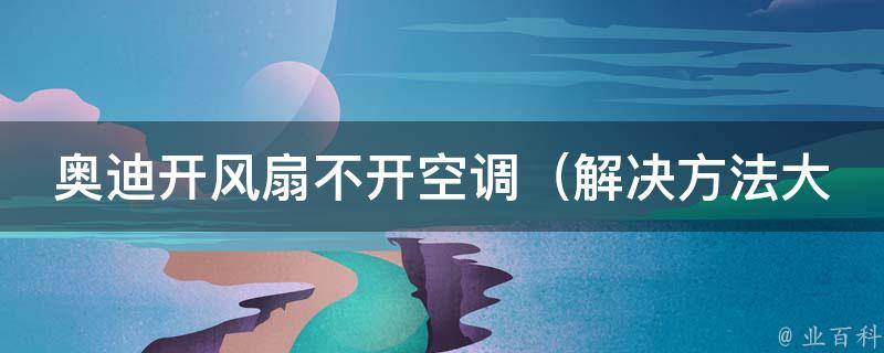 奥迪开风扇不开空调_解决方法大全，避免车内异味和空气污染