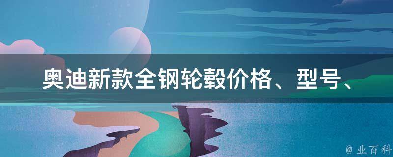 奥迪新款全钢轮毂_**、型号、安装、优缺点全解析