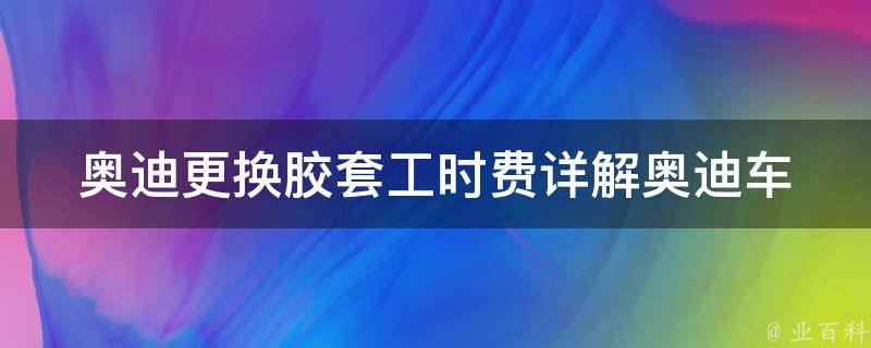 奥迪更换胶套工时费_详解奥迪车型常见胶套更换费用及注意事项