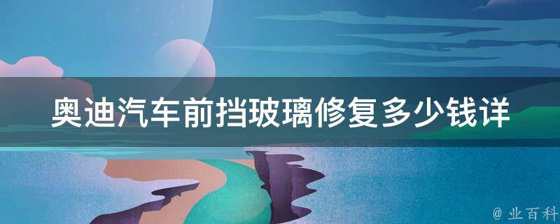 奥迪汽车前挡玻璃修复多少钱_详解：不同型号、不同损伤、不同地区价格对比。