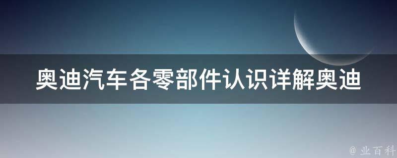 奥迪汽车各零部件认识(详解奥迪车型各部位构造及功能)。