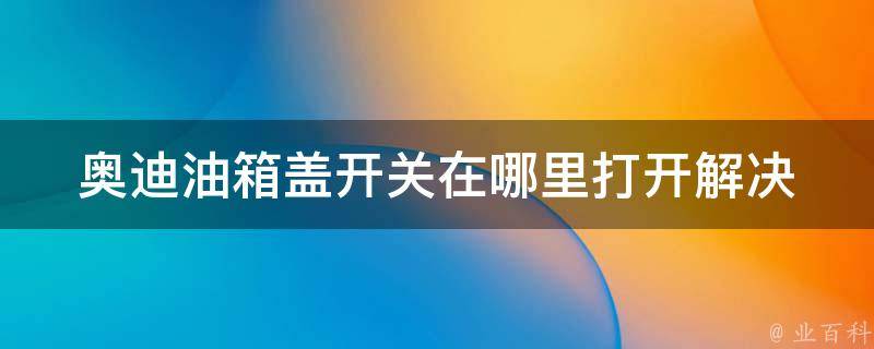 奥迪油箱盖开关在哪里打开_解决方法大全