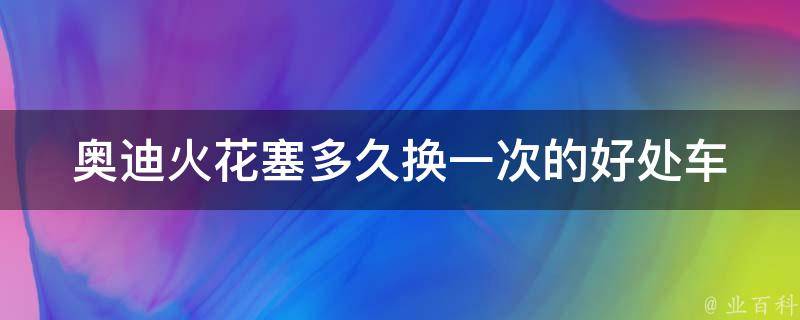 奥迪火花塞多久换一次的好处(车辆维护知识与保养技巧)