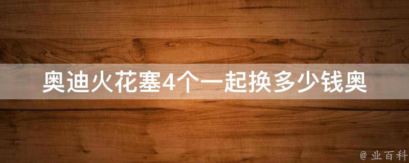 奥迪火花塞4个一起换多少钱(奥迪a4、a6等车型适用，**对比及更换技巧)。