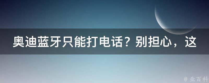 奥迪蓝牙只能打电话？别担心，这里有解决方法！_听歌、连接、设置