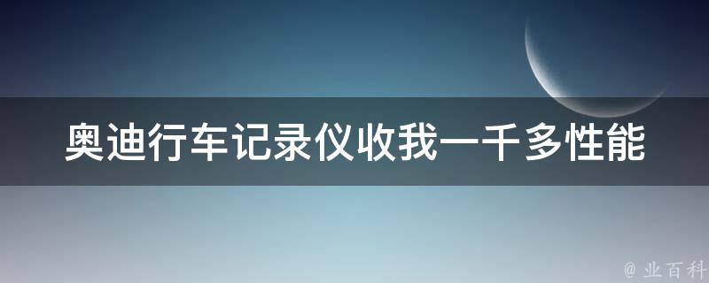 奥迪行车记录仪收我一千多_性能优越，**实惠的奥迪行车记录仪推荐