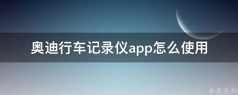 奥迪行车记录仪app怎么使用(详细教程+常见问题解答)