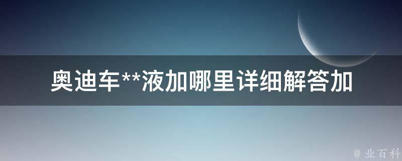 奥迪车**液加哪里(详细解答加水口位置、添加方法、注意事项)