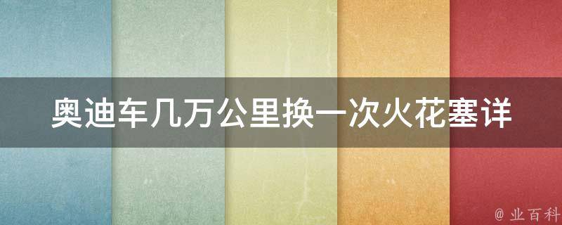 奥迪车几万公里换一次火花塞_详解奥迪车保养周期和维护技巧