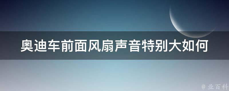 奥迪车前面风扇声音特别大(如何解决奥迪车前面风扇噪音问题)