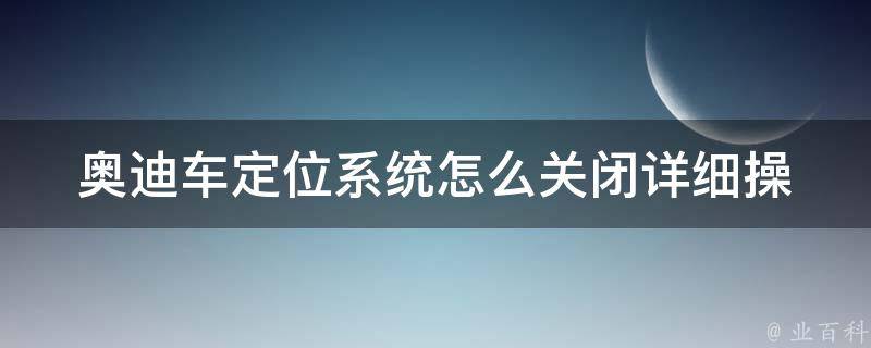 奥迪车定位系统怎么关闭_详细操作步骤及注意事项