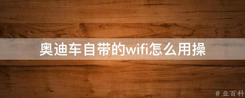 奥迪车自带的wifi怎么用_操作步骤+常见问题解答