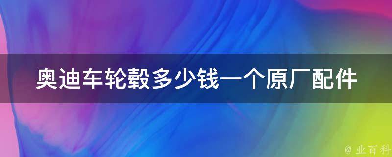 奥迪车轮毂多少钱一个_原厂配件**对比及选购指南。