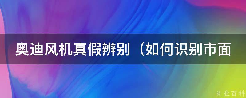 奥迪风机真假辨别（如何识别市面上的假冒伪劣产品）