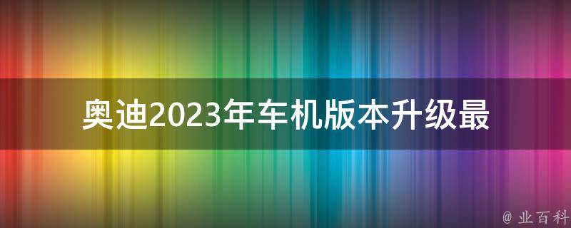 奥迪2023年车机版本升级_最新升级方案及功能介绍