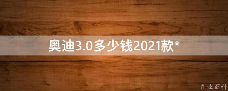 奥迪3.0多少钱_2021款**表、配置、优惠等详解