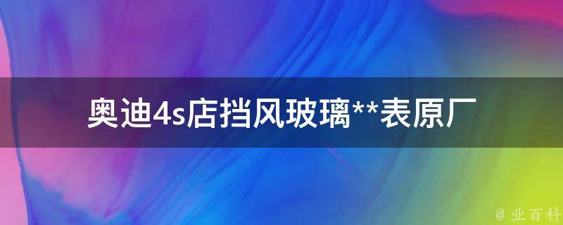 奥迪4s店挡风玻璃**表(原厂配件、维修费用、售后服务详解)。