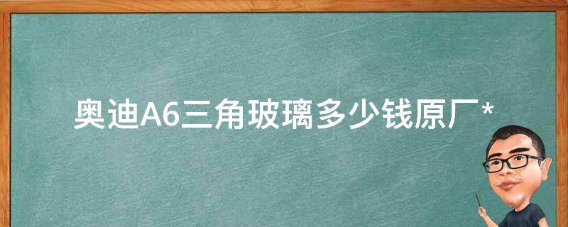 奥迪A6三角玻璃多少钱_原厂**及更换费用