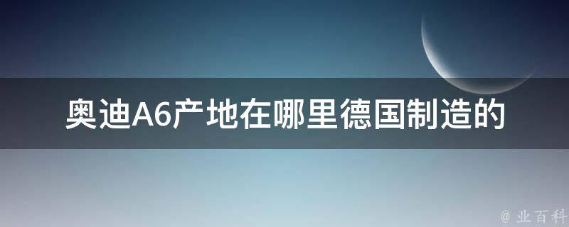 奥迪A6产地在哪里_德国制造的豪华轿车品牌