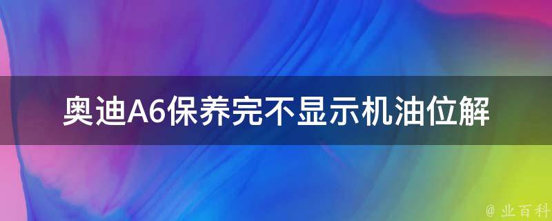 奥迪A6保养完不显示机油位_解决方法+注意事项