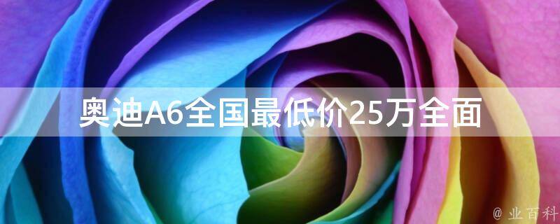 奥迪A6全国最低价25万_全面解析：如何购买奥迪A6最划算