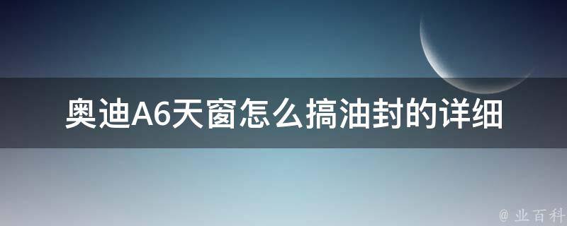 奥迪A6天窗怎么搞油封的_详细教程及常见问题解答