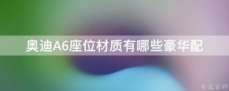 奥迪A6座位材质有哪些_豪华配置，真皮、皮革、织物等多种座椅材质详解