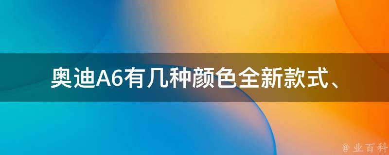 奥迪A6有几种颜色_全新款式、经典款式、官方推荐、市场热销