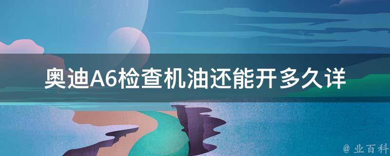 奥迪A6检查机油还能开多久_详解奥迪A6机油检查的方法和注意事项