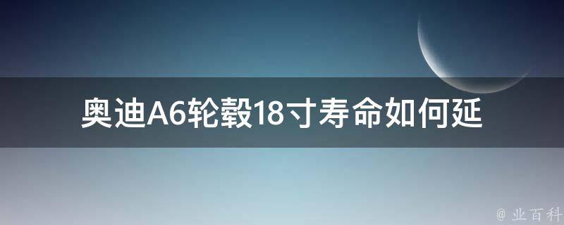 奥迪A6轮毂18寸寿命_如何延长轮毂使用寿命，轮毂18寸选择指南